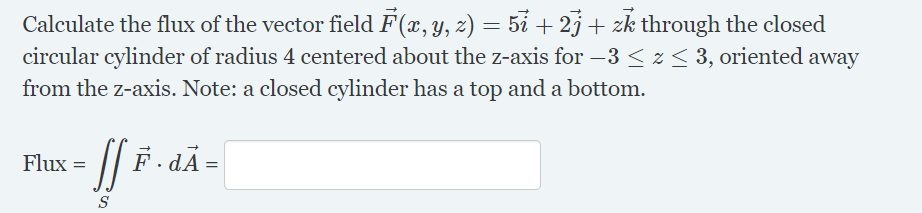 Calculate the flux of the vector field F(x, y, z) = 5i + 2j+ zk through the closed
circular cylinder of radius 4 centered about the z-axis for –3 < z < 3, oriented away
from the z-axis. Note: a closed cylinder has a top and a bottom.
Flux =
· dA =
