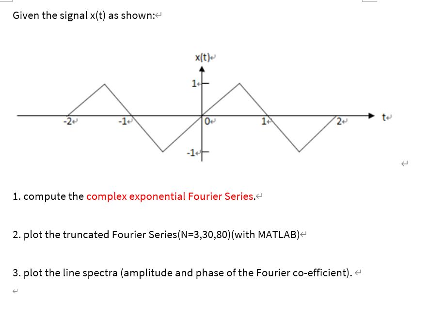 Given the signal x(t) as shown:
x(t)
-2
-1
1. compute the complex exponential Fourier Series.
2. plot the truncated Fourier Series(N=3,30,80)(with MATLAB)-
3. plot the line spectra (amplitude and phase of the Fourier co-efficient).
1.
