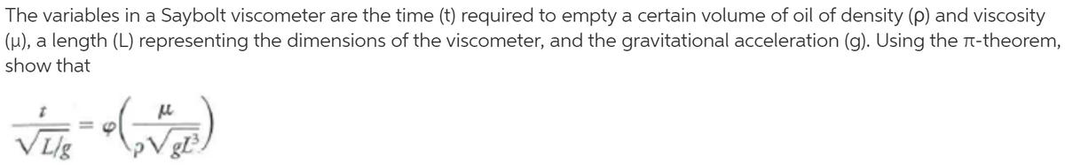 The variables in a Saybolt viscometer are the time (t) required to empty a certain volume of oil of density (p) and viscosity
(µ), a length (L) representing the dimensions of the viscometer, and the gravitational acceleration (g). Using the n-theorem,
show that
