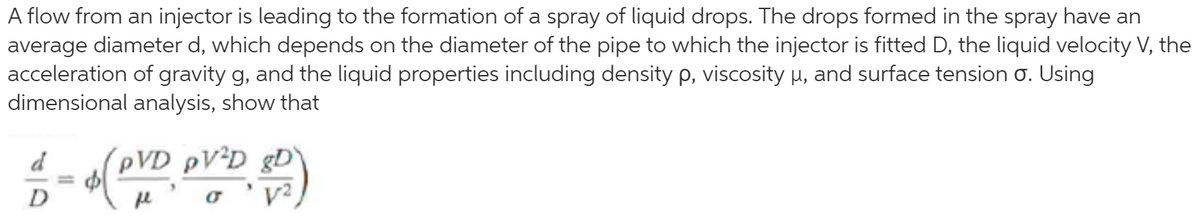 A flow from an injector is leading to the formation of a spray of liquid drops. The drops formed in the spray have an
average diameter d, which depends on the diameter of the pipe to which the injector is fitted D, the liquid velocity V, the
acceleration of gravity g, and the liquid properties including density p, viscosity µ, and surface tension o. Using
dimensional analysis, show that
PVD ÞV²D _gD
o 'y?
d
%3D
D
