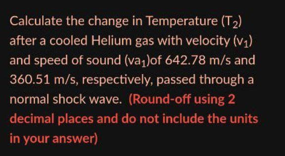 Calculate the change in Temperature (T2)
after a cooled Helium gas with velocity (v1)
and speed of sound (va1)of 642.78 m/s and
360.51 m/s, respectively, passed through a
normal shock wave. (Round-off using 2
decimal places and do not include the units
in your answer)
