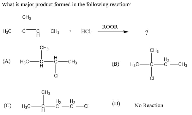 What is major product formed in the following reaction?
CH3
ROOR
H3C-
C-CH3
HCl
+
CH3
CH3
H
C-CH3
H2
-CH3
(A)
H3C-
(B)
H3C-Ć-
CH3
H2
H2
(D)
(C)
H3C-
-C-c-CI
No Reaction
fu
CH
