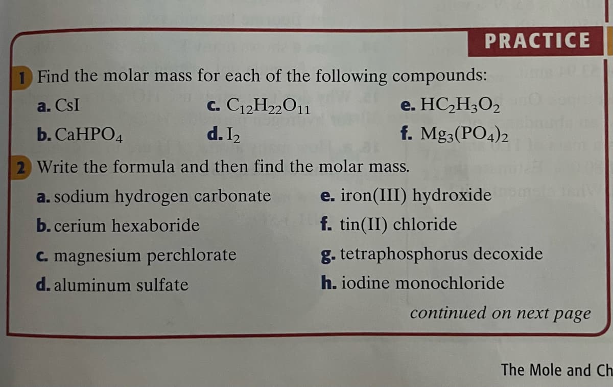 PRACTICE
Find the molar mass for each of the following compounds:
a. CsI
c. C12H22O1
e. HC,H3O2
b. CaHPО4
d. I2
f. Mg3(PO4)2
2 Write the formula and then find the molar mass.
a. sodium hydrogen carbonate
e. iron(III) hydroxide
b. cerium hexaboride
f. tin(II) chloride
C. magnesium perchlorate
g. tetraphosphorus decoxide
d. aluminum sulfate
h. iodine monochloride
continued on пеxt page
The Mole and Ch.
