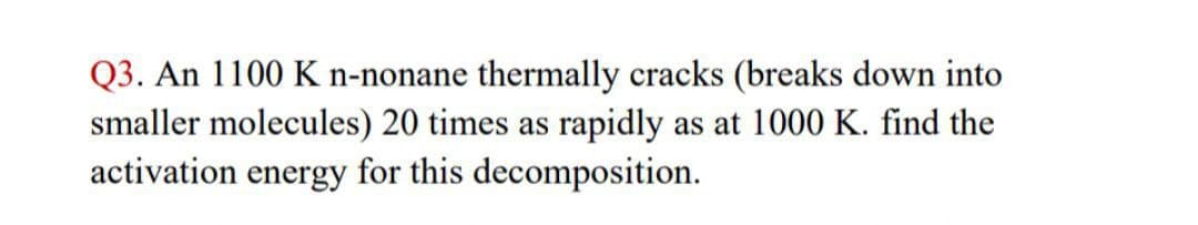 Q3. An 1100 K n-nonane thermally cracks (breaks down into
smaller molecules) 20 times as rapidly as at 1000 K. find the
activation energy for this decomposition.