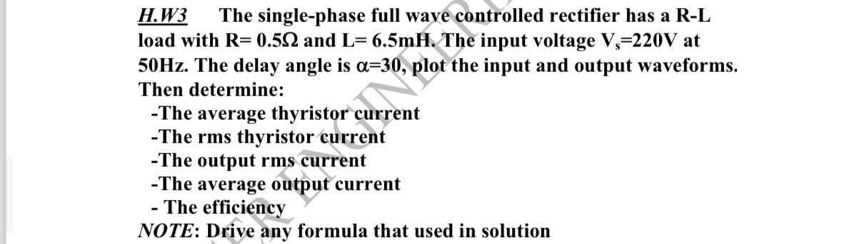 H.W3 The single-phase full wave controlled rectifier has a R-L
load with R= 0.552 and L= 6.5mH. The input voltage V, 220V at
50Hz. The delay angle is a-30, plot the input and output waveforms.
Then determine:
-The average thyristor current
-The rms thyristor current
-The output rms current
-The average output current
- The efficiency
NOTE: Drive any formula that used in solution