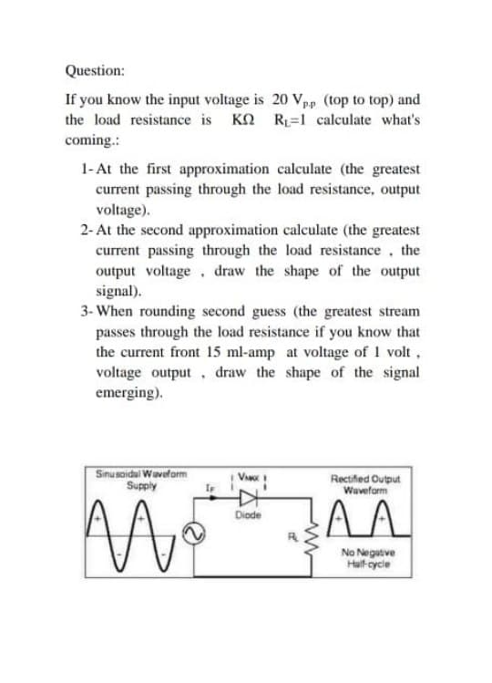 Question:
If you know the input voltage is 20 Vpp (top to top) and
the load resistance is KN R=1 calculate what's
coming.:
1- At the first approximation calculate (the greatest
current passing through the load resistance, output
voltage).
2- At the second approximation calculate (the greatest
current passing through the load resistance, the
output voltage . draw the shape of the output
signal).
3- When rounding second guess (the greatest stream
passes through the load resistance if you know that
the current front 15 ml-amp at voltage of 1 volt,
voltage output, draw the shape of the signal
emerging).
Sinusoidul Wavefom
Supply
Rectifed Output
Waveform
AA
Diode
No Negutive
Halt cycle
