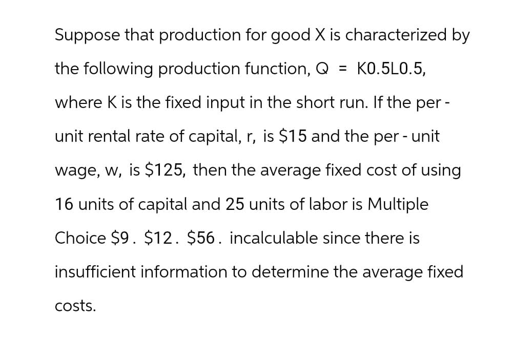 Suppose that production for good X is characterized by
the following production function, Q = KO.5L0.5,
where K is the fixed input in the short run. If the per -
unit rental rate of capital, r, is $15 and the per - unit
wage, w, is $125, then the average fixed cost of using
16 units of capital and 25 units of labor is Multiple
Choice $9. $12. $56. incalculable since there is
insufficient information to determine the average fixed
costs.