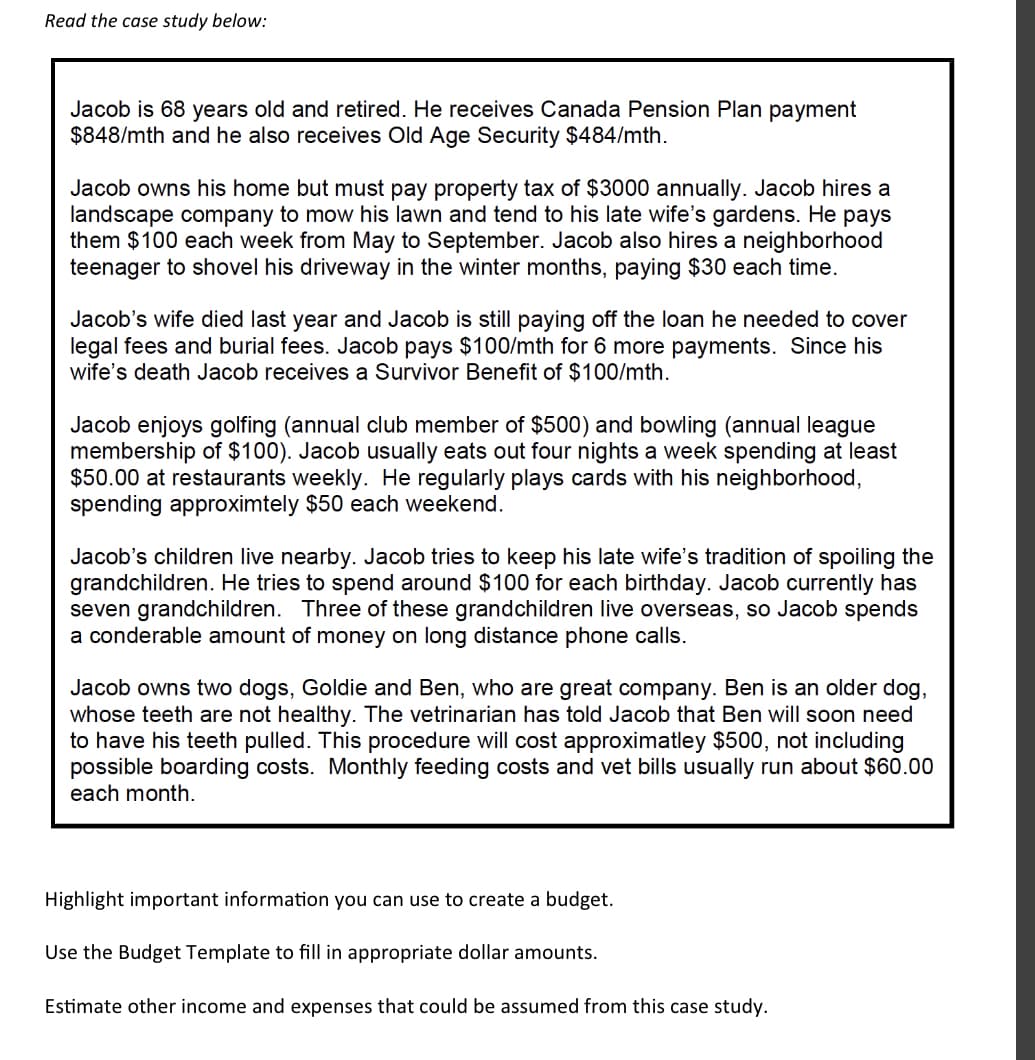 Read the case study below:
Jacob is 68 years old and retired. He receives Canada Pension Plan payment
$848/mth and he also receives Old Age Security $484/mth.
Jacob owns his home but must pay property tax of $3000 annually. Jacob hires a
landscape company to mow his lawn and tend to his late wife's gardens. He pays
them $100 each week from May to September. Jacob also hires a neighborhood
teenager to shovel his driveway in the winter months, paying $30 each time.
Jacob's wife died last year and Jacob is still paying off the loan he needed to cover
legal fees and burial fees. Jacob pays $100/mth for 6 more payments. Since his
wife's death Jacob receives a Survivor Benefit of $100/mth.
Jacob enjoys golfing (annual club member of $500) and bowling (annual league
membership of $100). Jacob usually eats out four nights a week spending at least
$50.00 at restaurants weekly. He regularly plays cards with his neighborhood,
spending approximtely $50 each weekend.
Jacob's children live nearby. Jacob tries to keep his late wife's tradition of spoiling the
grandchildren. He tries to spend around $100 for each birthday. Jacob currently has
seven grandchildren. Three of these grandchildren live overseas, so Jacob spends
a conderable amount of money on long distance phone calls.
Jacob owns two dogs, Goldie and Ben, who are great company. Ben is an older dog,
whose teeth are not healthy. The vetrinarian has told Jacob that Ben will soon need
to have his teeth pulled. This procedure will cost approximatley $500, not including
possible boarding costs. Monthly feeding costs and vet bills usually run about $60.00
each month.
Highlight important information you can use to create a budget.
Use the Budget Template to fill in appropriate dollar amounts.
Estimate other income and expenses that could be assumed from this case study.
