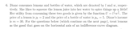 6. Diane consumes lemons and bottles of water, which are denoted by I and w, respec-
tively. She likes to squeeze the lemon juice into her water to spice things up a little!
Her utility from consuming these two goods is given by the function U-1w. The
price of a lemon is p = 2 and the price of a bottle of water is P = 5. Diane's income
is m = 30. For the questions below (which continue on the next page), treat lemons
as the good that goes on the horizontal axis of an indifference curve diagram.
