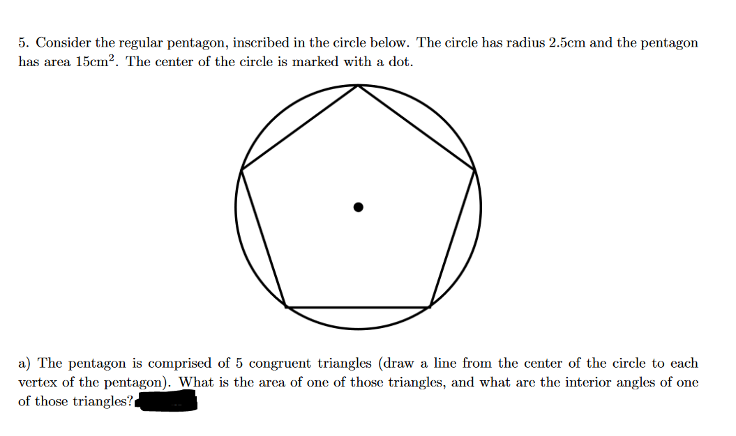 5. Consider the regular pentagon, inscribed in the circle below. The circle has radius 2.5cm and the pentagon
has area 15cm2. The center of the circle is marked with a dot.
a) The pentagon is comprised of 5 congruent triangles (draw a line from the center of the circle to each
vertex of the pentagon). What is the area of one of those triangles, and what are the interior angles of one
of those triangles?