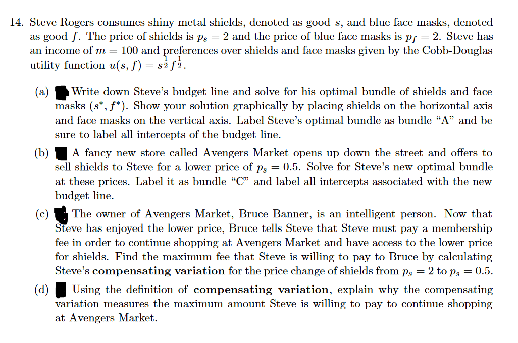 14. Steve Rogers consumes shiny metal shields, denoted as good s, and blue face masks, denoted
as good f. The price of shields is p. = 2 and the price of blue face masks is pf = 2. Steve has
an income of m = 100 and preferences over shields and face masks given by the Cobb-Douglas
utility function u(s, ƒ) = s₹ ƒ½.
(a) Write down Steve's budget line and solve for his optimal bundle of shields and face
masks (s*, f*). Show your solution graphically by placing shields on the horizontal axis
and face masks on the vertical axis. Label Steve's optimal bundle as bundle "A" and be
sure to label all intercepts of the budget line.
(b)
A fancy new store called Avengers Market opens up down the street and offers to
sell shields to Steve for a lower price of ps = 0.5. Solve for Steve's new optimal bundle
at these prices. Label it as bundle "C" and label all intercepts associated with the new
budget line.
(d)
The owner of Avengers Market, Bruce Banner, is an intelligent person. Now that
Steve has enjoyed the lower price, Bruce tells Steve that Steve must pay a membership
fee in order to continue shopping at Avengers Market and have access to the lower price
for shields. Find the maximum fee that Steve is willing to pay to Bruce by calculating
Steve's compensating variation for the price change of shields from på = 2 to ps = 0.5.
Using the definition of compensating variation, explain why the compensating
variation measures the maximum amount Steve is willing to pay to continue shopping
at Avengers Market.