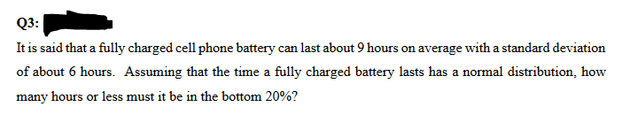 Q3:
It is said that a fully charged cell phone battery can last about 9 hours on average with a standard deviation
of about 6 hours. Assuming that the time a fully charged battery lasts has a normal distribution, how
many hours or less must it be in the bottom 20%?