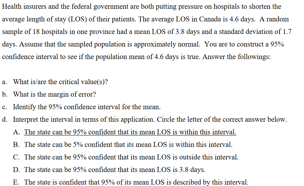 Health insurers and the federal government are both putting pressure on hospitals to shorten the
average length of stay (LOS) of their patients. The average LOS in Canada is 4.6 days. A random
sample of 18 hospitals in one province had a mean LOS of 3.8 days and a standard deviation of 1.7
days. Assume that the sampled population is approximately normal. You are to construct a 95%
confidence interval to see if the population mean of 4.6 days is true. Answer the followings:
a. What is/are the critical value(s)?
b. What is the margin of error?
c. Identify the 95% confidence interval for the mean.
d. Interpret the interval in terms of this application. Circle the letter of the correct answer below.
A. The state can be 95% confident that its mean LOS is within this interval.
B. The state can be 5% confident that its mean LOS is within this interval.
C. The state can be 95% confident that its mean LOS is outside this interval.
D. The state can be 95% confident that its mean LOS is 3.8 days.
E. The state is confident that 95% of its mean LOS is described by this interval.