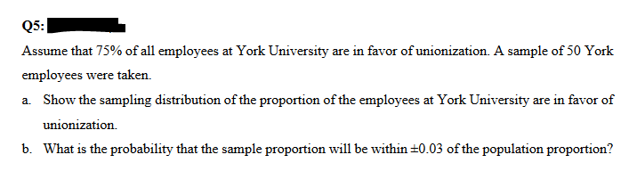 Q5:
Assume that 75% of all employees at York University are in favor of unionization. A sample of 50 York
employees were taken.
a. Show the sampling distribution of the proportion of the employees at York University are in favor of
unionization.
b. What is the probability that the sample proportion will be within ±0.03 of the population proportion?
