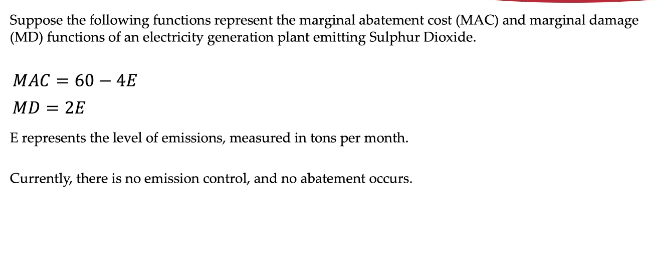 Suppose the following functions represent the marginal abatement cost (MAC) and marginal damage
(MD) functions of an electricity generation plant emitting Sulphur Dioxide.
MAC = 60 – 4E
MD = 2E
E represents the level of emissions, measured in tons per month.
Currently, there is no emission control, and no abatement occurs.
