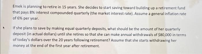 Emek is planning to retire in 15 years. She decides to start saving toward building up a retirement fund
that pays 8% interest compounded quarterly (the market interest rate). Assume a general inflation rate
of 6% per year.
If she plans to save by making equal quarterly deposits, what should be the amount of her quarterly
deposit (in actual dollars) until she retires so that she can make annual withdrawals of $80,000 in terms
of today's dollars over the 20 years following retirement? Assume that she starts withdrawing her
money at the end of the first year after retirement.