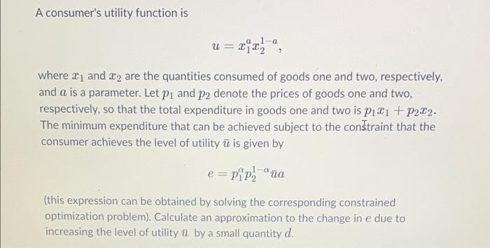A consumer's utility function is
-a
u = x1x²,
where ₁ and 2 are the quantities consumed of goods one and two, respectively,
and a is a parameter. Let p₁ and p2 denote the prices of goods one and two,
respectively, so that the total expenditure in goods one and two is p₁1 + P2x2.
The minimum expenditure that can be achieved subject to the constraint that the
consumer achieves the level of utility ū is given by
e = pip₂
1-ªuа
(this expression can be obtained by solving the corresponding constrained
optimization problem). Calculate an approximation to the change in e due to
increasing the level of utility by a small quantity d.