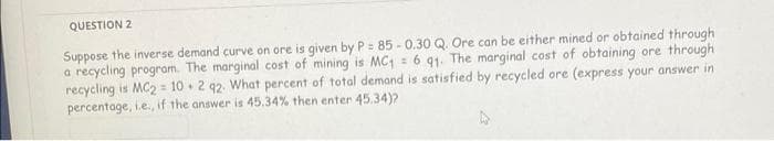 QUESTION 2
Suppose the inverse demand curve on ore is given by P = 85-0.30 Q. Ore can be either mined or obtained through
a recycling program. The marginal cost of mining is MC1 = 6 91. The marginal cost of obtaining ore through
recycling is MC2 = 10 2 92. What percent of total demand is satisfied by recycled ore (express your answer in
percentage, i.e., if the answer is 45.34% then enter 45.34)?