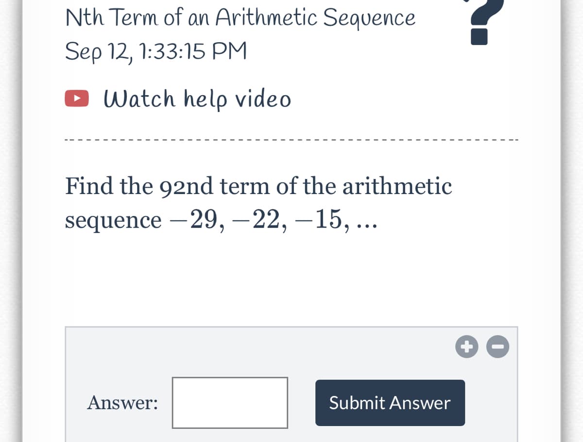 Nth Term of an Arithmetic Sequence
Sep 12, 1:33:15 PM
• Watch help video
Find the 92nd term of the arithmetic
sequence -29, -22, -15, ...
Answer:
Submit Answer