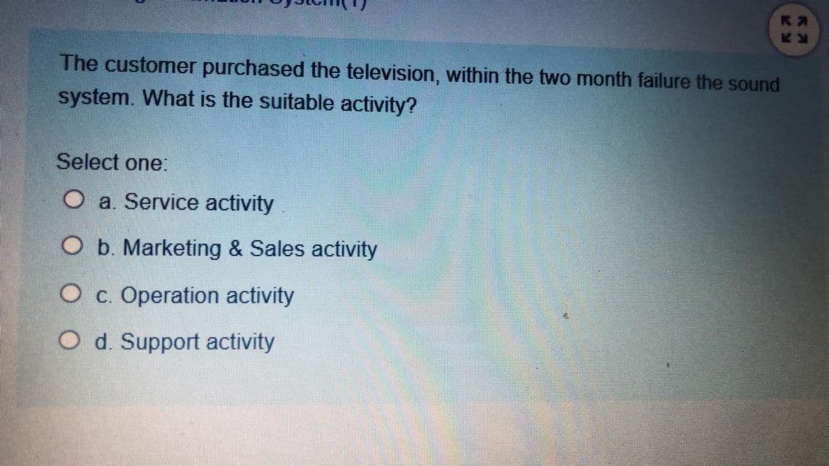 The customer purchased the television, within the two month failure the sound
system. What is the suitable activity?
Select one:
O a. Service activity
O b. Marketing & Sales activity
O c. Operation activity
O d. Support activity
