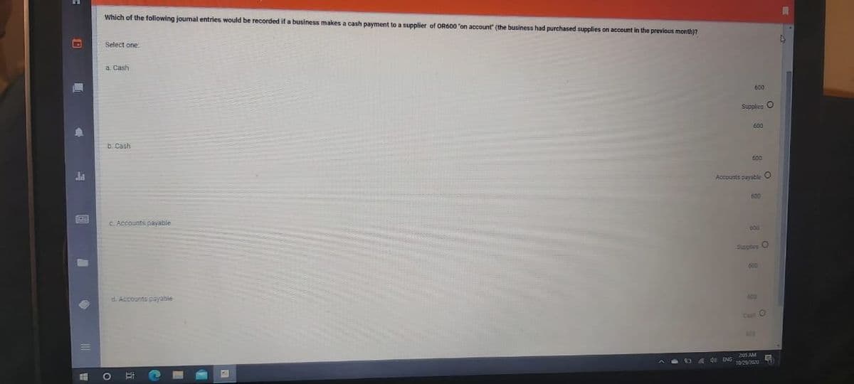 Which of the folowing joumal entries would be recorded if a business makes a cash payment to a supplier of OR600 "on account (the business had purchased supplies on account in the previous month)?
Select one:
a. Cash
600
Supplies O
600
b. Cash
600
Accounts payable O
600
C. Accounts payable
Supptes O
600
d. Accounts payable
600
Cesh O
4 de ENG 205 AM
10/2/2020

