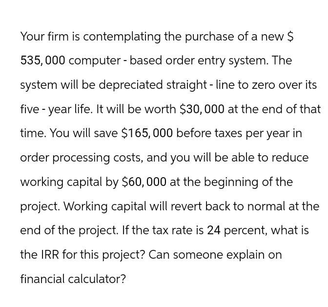 Your firm is contemplating the purchase of a new $
535,000 computer - based order entry system. The
system will be depreciated straight-line to zero over its
five-year life. It will be worth $30,000 at the end of that
time. You will save $165,000 before taxes per year in
order processing costs, and you will be able to reduce
working capital by $60,000 at the beginning of the
project. Working capital will revert back to normal at the
end of the project. If the tax rate is 24 percent, what is
the IRR for this project? Can someone explain on
financial calculator?