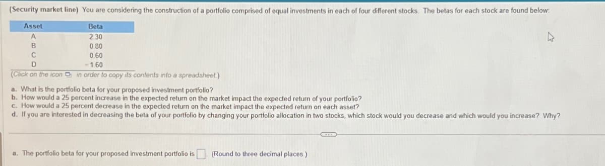(Security market line) You are considering the construction of a portfolio comprised of equal investments in each of four different stocks. The betas for each stock are found below
Asset
A
Beta
2.30
B
C
D
0.80
0.60
-1.60
(Click on the icon
in order to copy its contents into a spreadsheet.)
a. What is the portfolio beta for your proposed investment portfolio?
b. How would a 25 percent increase in the expected return on the market impact the expected return of your portfolio?
c. How would a 25 percent decrease in the expected return on the market impact the expected return on each asset?
d. If you are interested in decreasing the beta of your portfolio by changing your portfolio allocation in two stocks, which stock would you decrease and which would you increase? Why?
a. The portfolio beta for your proposed investment portfolio is
(Round to three decimal places)
