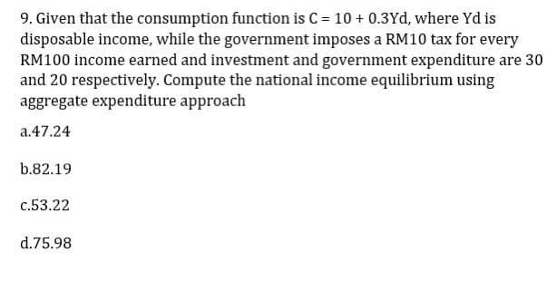 9. Given that the consumption function is C = 10 + 0.3Yd, where yd is
disposable income, while the government imposes a RM10 tax for every
RM100 income earned and investment and government expenditure are 30
and 20 respectively. Compute the national income equilibrium using
aggregate expenditure approach
a.47.24
b.82.19
c.53.22
d.75.98