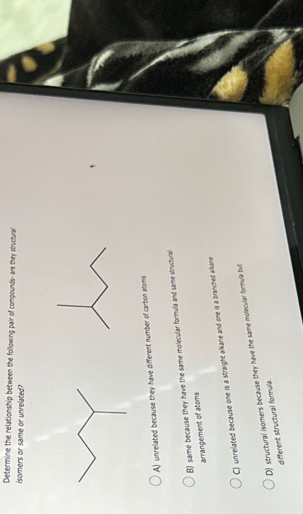 Determine the relationship between the following pair of compounds- are they structural
isomers or same or unrelated?
☐ A) unrelated because they have different number of carbon atoms
B) same because they have the same molecular formula and same structural
arrangement of atoms
○ C) unrelated because one is a straight alkane and one is a branched alkane
D) structural isomers because they have the same molecular formula but
different structural formula.