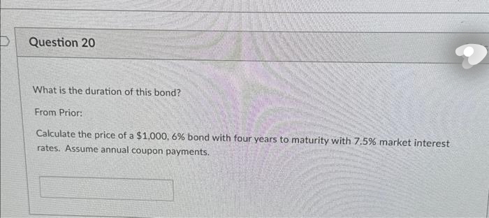 Question 20
What is the duration of this bond?
From Prior:
Calculate the price of a $1,000, 6% bond with four years to maturity with 7.5% market interest
rates. Assume annual coupon payments.