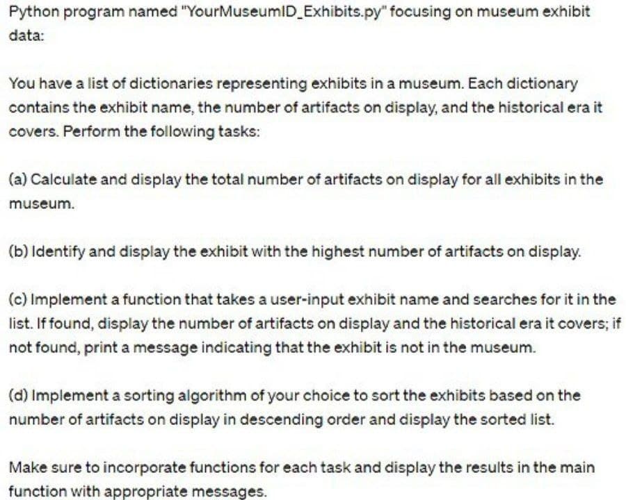 Python program named "YourMuseumID_Exhibits.py" focusing on museum exhibit
data:
You have a list of dictionaries representing exhibits in a museum. Each dictionary
contains the exhibit name, the number of artifacts on display, and the historical era it
covers. Perform the following tasks:
(a) Calculate and display the total number of artifacts on display for all exhibits in the
museum.
(b) Identify and display the exhibit with the highest number of artifacts on display.
(c) Implement a function that takes a user-input exhibit name and searches for it in the
list. If found, display the number of artifacts on display and the historical era it covers; if
not found, print a message indicating that the exhibit is not in the museum.
(d) Implement a sorting algorithm of your choice to sort the exhibits based on the
number of artifacts on display in descending order and display the sorted list.
Make sure to incorporate functions for each task and display the results in the main
function with appropriate messages.