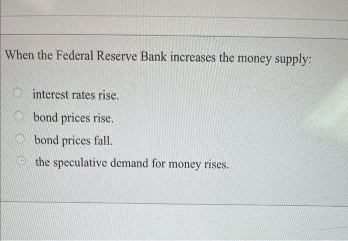 When the Federal Reserve Bank increases the money supply:
interest rates rise.
bond prices rise.
bond prices fall.
the speculative demand for money rises.