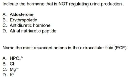 Indicate the hormone that is NOT regulating urine production.
A. Aldosterone
B. Erythropoietin
C. Antidiuretic hormone
D. Atrial natriuretic peptide
Name the most abundant anions in the extracellular fluid (ECF).
А. НРО
В. C
C. Mg*
D. K
