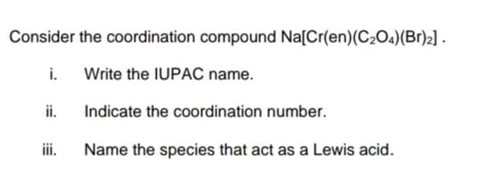 Consider the coordination compound Na[Cr(en)(C2O4)(Br)2] .
i.
Write the IUPAC name.
ii.
Indicate the coordination number.
ii.
Name the species that act as a Lewis acid.
