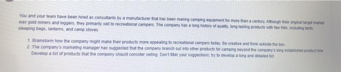 You and your team have been hired as consultants by a manufacturer that has been making camping equipment for more than a century Although their original target market
was gold miners and loggers, they primarily sell to recreational campers. The company has a long history of quality. long lasting products with few trie, incuding tents
sleeping bags, lanterns, and camp stoves
1. Brainstorm how the company might make their products more appealing to recreational campers today Be creative and think outside the box
2 The company's marketing manager has suggested that the company branch out into other products for camping beyond the company's long established product ine
Develop a list of products that the company should consider selling Don't iter your suggestions: try to develop a long and detailed st
