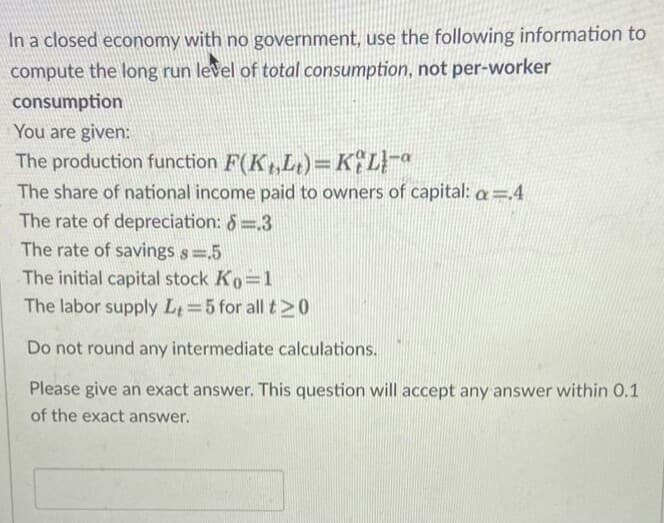 In a closed economy with no government, use the following information to
compute the long run level of total consumption, not per-worker
consumption
You are given:
The production function F(K,Lt)=KLa
The share of national income paid to owners of capital: a=4
The rate of depreciation: 6=3
The rate of savings s .5
The initial capital stock Ko=1
The labor supply Lt 5 for all t >0
Do not round any intermediate calculations.
Please give an exact answer. This question will accept any answer within 0.1
of the exact answer.
