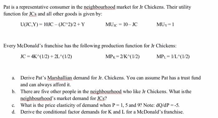 Pat is a representative consumer in the neighbourhood market for Jr Chickens. Their utility
function for JCs and all other goods is given by:
U(JC,Y) = 10JC – (JC^2)/2 + Y
MUc = 10- JC
MUy= 1
Every McDonald's franchise has the following production function for Jr Chickens:
JC = 4K^(1/2) + 2L^(1/2)
MPx = 2/K^(1/2)
MPL= 1/L^(1/2)
a. Derive Pat's Marshallian demand for Jr. Chickens. You can assume Pat has a trust fund
and can always afford it.
b. There are five other people in the neighbourhood who like Jr Chickens. What is the
neighbourhood's market demand for JCs?
c. What is the price elasticity of demand when P= 1, 5 and 9? Note: dQ/dP = -5.
d. Derive the conditional factor demands for K and L for a McDonald's franchise.

