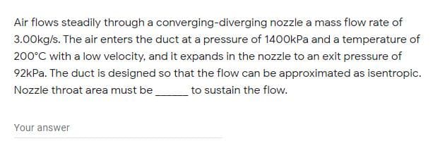 Air flows steadily through a converging-diverging nozzle a mass flow rate of
3.00kg/s. The air enters the duct at a pressure of 1400kPa and a temperature of
200°C with a low velocity, and it expands in the nozzle to an exit pressure of
92kPa. The duct is designed so that the flow can be approximated as isentropic.
Nozzle throat area must be
to sustain the flow.
Your answer
