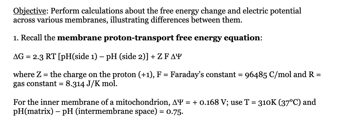 Objective: Perform calculations about the free energy change and electric potential
across various membranes, illustrating differences between them.
1. Recall the membrane proton-transport free energy equation:
AG = 2.3 RT [pH(side 1) - pH (side 2)] + Z FAY
=
where Z = the charge on the proton (+1), F = Faraday's constant = 96485 C/mol and R
gas constant = 8.314 J/K mol.
For the inner membrane of a mitochondrion, AY = + 0.168 V; use T = 310K (37°C) and
pH(matrix) - pH (intermembrane space) = 0.75.