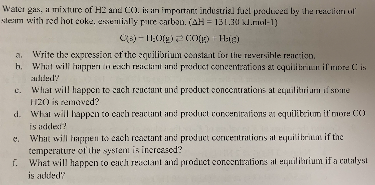 Water gas, a mixture of H2 and CO, is an important industrial fuel produced by the reaction of
steam with red hot coke, essentially pure carbon. (AH = 131.30 kJ.mol-1)
%3D
C(s) + H2O(g) CO(g) + H2(g)
Write the expression of the equilibrium constant for the reversible reaction.
b. What will happen to each reactant and product concentrations at equilibrium if more C is
а.
added?
с.
What will happen to each reactant and product concentrations at equilibrium if some
H2O is removed?
d. What will happen to each reactant and product concentrations at equilibrium if more CO
is added?
What will happen to each reactant and product concentrations at equilibrium if the
temperature of the system is increased?
f. What will happen to each reactant and product concentrations at equilibrium if a catalyst
is added?
е.

