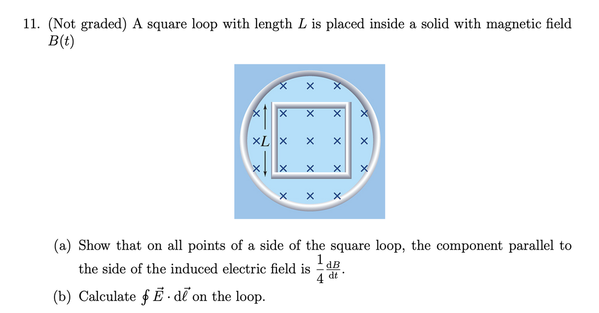11. (Not graded) A square loop with length L is placed inside a solid with magnetic field
B(t)
X
XL X
X
(b) Calculate fĒ.de on the loop.
X
X
X
X
X
X
the side of the induced electric field is
X
X
X X
X
(a) Show that on all points of a side of the square loop, the component parallel to
1 dB
4 dt.
X