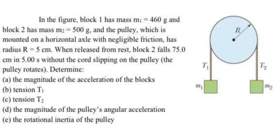 In the figure, block 1 has mass m₁ = 460 g and
block 2 has mass m2 = 500 g, and the pulley, which is
mounted on a horizontal axle with negligible friction, has
radius R = 5 cm. When released from rest, block 2 falls 75.0
cm in 5.00 s without the cord slipping on the pulley (the
pulley rotates). Determine:
(a) the magnitude of the acceleration of the blocks
(b) tension Ti
(c) tension T₂
(d) the magnitude of the pulley's angular acceleration
(e) the rotational inertia of the pulley
T₁
₁
R
T₂
M₂