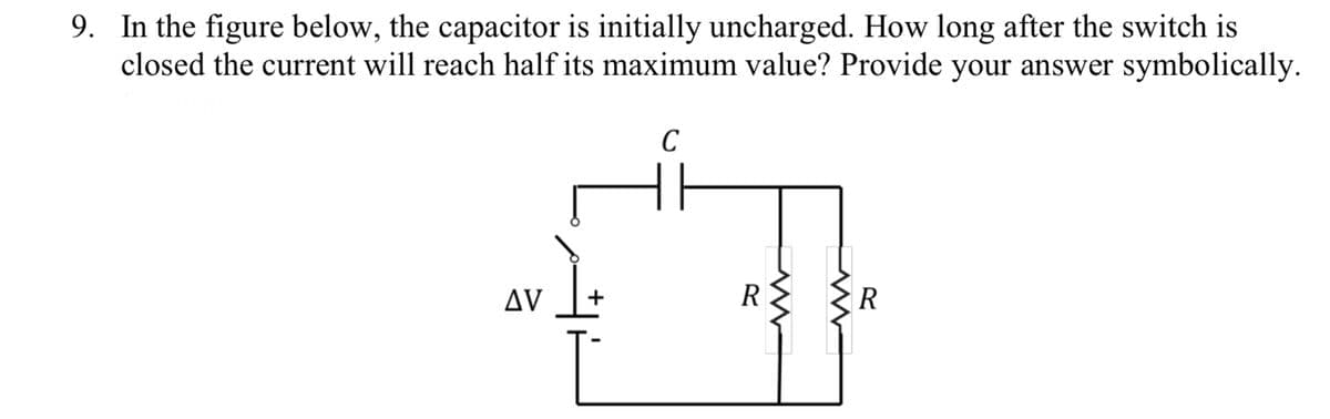9. In the figure below, the capacitor is initially uncharged. How long after the switch is
closed the current will reach half its maximum value? Provide your answer symbolically.
AV
+
C
R
www
R