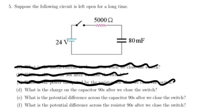 5. Suppose the following circuit is left open for a long time.
24 VT
dar curren
308 after
5000 22
80mF
nen we close ne
the power ass
by the resisto US
(d) What is the charge on the capacitor 90s after we close the switch?
(e) What is the potential difference across the capacitor 90s after we close the switch?
(f) What is the potential difference across the resistor 90s after we close the switch?