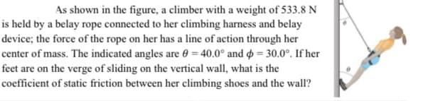 As shown in the figure, a climber with a weight of 533.8 N
is held by a belay rope connected to her climbing harness and belay
device; the force of the rope on her has a line of action through her
center of mass. The indicated angles are 0 = 40.0° and = 30.0°. If her
feet are on the verge of sliding on the vertical wall, what is the
coefficient of static friction between her climbing shoes and the wall?