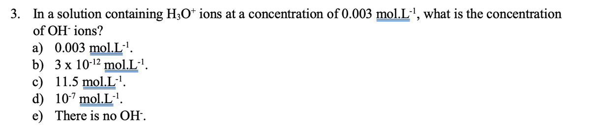 3. In a solution containing H;O* ions at a concentration of 0.003 mol.L', what is the concentration
of OH ions?
a) 0.003 mol.L·'.
b) 3 x 10-12 mol.L·'.
c) 11.5 mol.L·'.
d) 10-7 mol.L'.
e) There is no OH.
