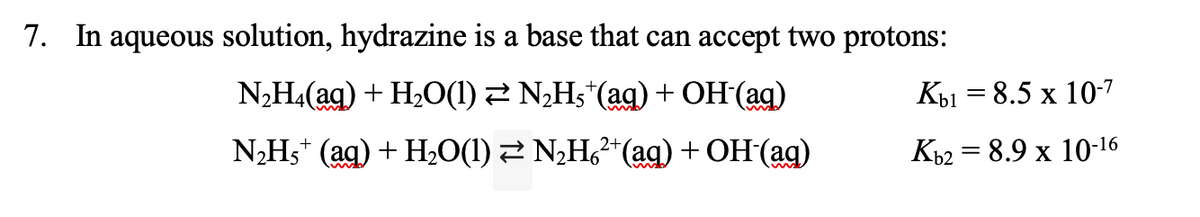 7. In aqueous solution, hydrazine is a base that can accept two protons:
N,H4(ag) + H2O(1) 2 NHs*(ag) + OH (ag)
Кы — 8.5 х 10-7
N,Hs* (ag) + Hz0(1) 2 N¿H,²*(ag) + OH (ag)
Къ2 3 8.9 х 10-16
