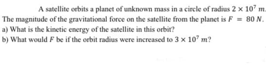 A satellite orbits a planet of unknown mass in a circle of radius 2 × 107 m.
The magnitude of the gravitational force on the satellite from the planet is F = 80 N.
a) What is the kinetic energy of the satellite in this orbit?
b) What would F be if the orbit radius were increased to 3 x 107 m?