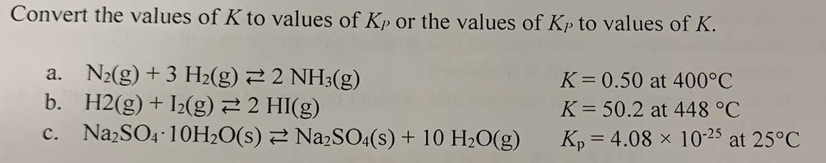 Convert the values of K to values of Kp or the values of Kp to values of K.
a. N2(g) + 3 H2(g) 2 2 NH3(g)
b. H2(g)+I2(g) 2 2 HI(g)
Na2SO4 10H20(s) 2 NazSO4(s) + 10 H2O(g)
K= 0.50 at 400°C
K = 50.2 at 448 °C
с.
Kp = 4.08 x 10-25 at 25°C
