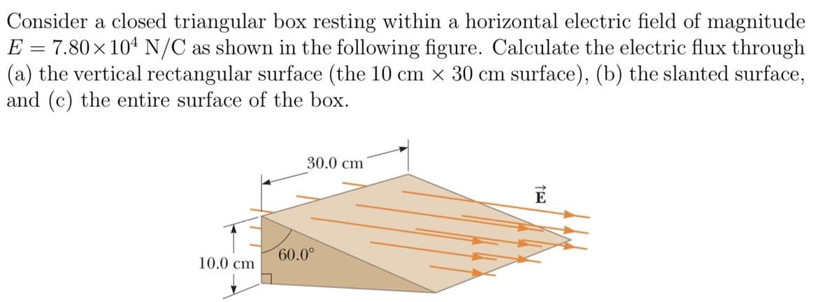 Consider a closed triangular box resting within a horizontal electric field of magnitude
E = 7.80×104 N/C as shown in the following figure. Calculate the electric flux through
(a) the vertical rectangular surface (the 10 cm × 30 cm surface), (b) the slanted surface,
and (c) the entire surface of the box.
10.0 cm
30.0 cm
60.0°